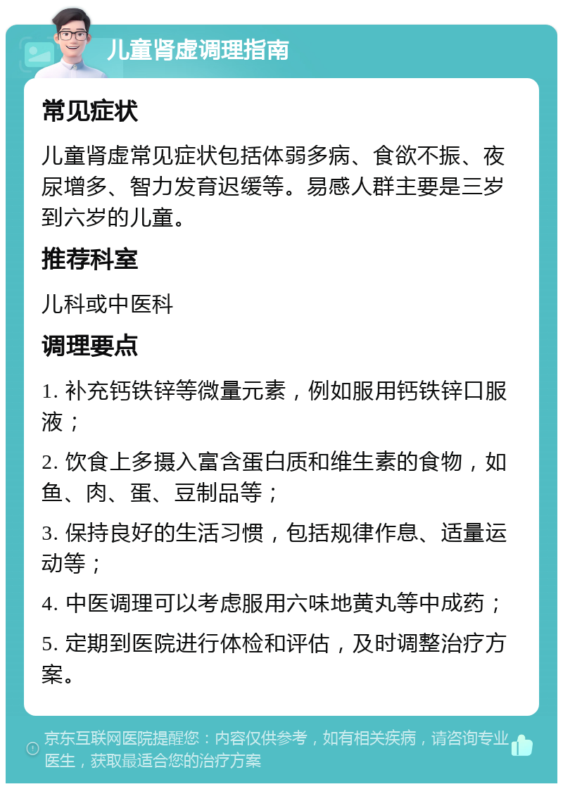 儿童肾虚调理指南 常见症状 儿童肾虚常见症状包括体弱多病、食欲不振、夜尿增多、智力发育迟缓等。易感人群主要是三岁到六岁的儿童。 推荐科室 儿科或中医科 调理要点 1. 补充钙铁锌等微量元素，例如服用钙铁锌口服液； 2. 饮食上多摄入富含蛋白质和维生素的食物，如鱼、肉、蛋、豆制品等； 3. 保持良好的生活习惯，包括规律作息、适量运动等； 4. 中医调理可以考虑服用六味地黄丸等中成药； 5. 定期到医院进行体检和评估，及时调整治疗方案。