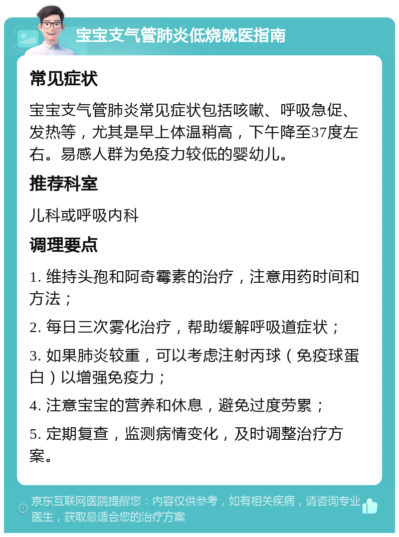 宝宝支气管肺炎低烧就医指南 常见症状 宝宝支气管肺炎常见症状包括咳嗽、呼吸急促、发热等，尤其是早上体温稍高，下午降至37度左右。易感人群为免疫力较低的婴幼儿。 推荐科室 儿科或呼吸内科 调理要点 1. 维持头孢和阿奇霉素的治疗，注意用药时间和方法； 2. 每日三次雾化治疗，帮助缓解呼吸道症状； 3. 如果肺炎较重，可以考虑注射丙球（免疫球蛋白）以增强免疫力； 4. 注意宝宝的营养和休息，避免过度劳累； 5. 定期复查，监测病情变化，及时调整治疗方案。