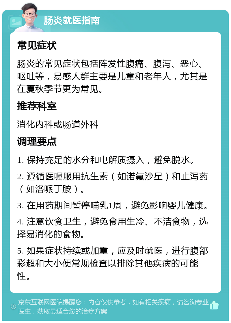 肠炎就医指南 常见症状 肠炎的常见症状包括阵发性腹痛、腹泻、恶心、呕吐等，易感人群主要是儿童和老年人，尤其是在夏秋季节更为常见。 推荐科室 消化内科或肠道外科 调理要点 1. 保持充足的水分和电解质摄入，避免脱水。 2. 遵循医嘱服用抗生素（如诺氟沙星）和止泻药（如洛哌丁胺）。 3. 在用药期间暂停哺乳1周，避免影响婴儿健康。 4. 注意饮食卫生，避免食用生冷、不洁食物，选择易消化的食物。 5. 如果症状持续或加重，应及时就医，进行腹部彩超和大小便常规检查以排除其他疾病的可能性。