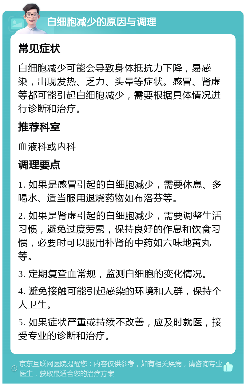 白细胞减少的原因与调理 常见症状 白细胞减少可能会导致身体抵抗力下降，易感染，出现发热、乏力、头晕等症状。感冒、肾虚等都可能引起白细胞减少，需要根据具体情况进行诊断和治疗。 推荐科室 血液科或内科 调理要点 1. 如果是感冒引起的白细胞减少，需要休息、多喝水、适当服用退烧药物如布洛芬等。 2. 如果是肾虚引起的白细胞减少，需要调整生活习惯，避免过度劳累，保持良好的作息和饮食习惯，必要时可以服用补肾的中药如六味地黄丸等。 3. 定期复查血常规，监测白细胞的变化情况。 4. 避免接触可能引起感染的环境和人群，保持个人卫生。 5. 如果症状严重或持续不改善，应及时就医，接受专业的诊断和治疗。