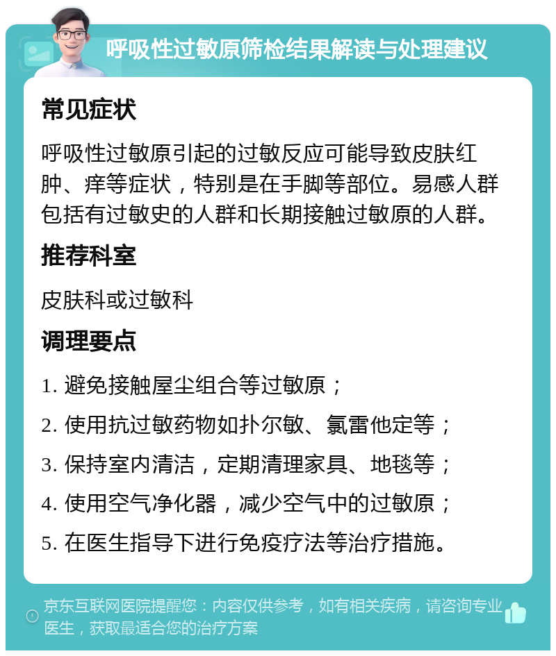 呼吸性过敏原筛检结果解读与处理建议 常见症状 呼吸性过敏原引起的过敏反应可能导致皮肤红肿、痒等症状，特别是在手脚等部位。易感人群包括有过敏史的人群和长期接触过敏原的人群。 推荐科室 皮肤科或过敏科 调理要点 1. 避免接触屋尘组合等过敏原； 2. 使用抗过敏药物如扑尔敏、氯雷他定等； 3. 保持室内清洁，定期清理家具、地毯等； 4. 使用空气净化器，减少空气中的过敏原； 5. 在医生指导下进行免疫疗法等治疗措施。