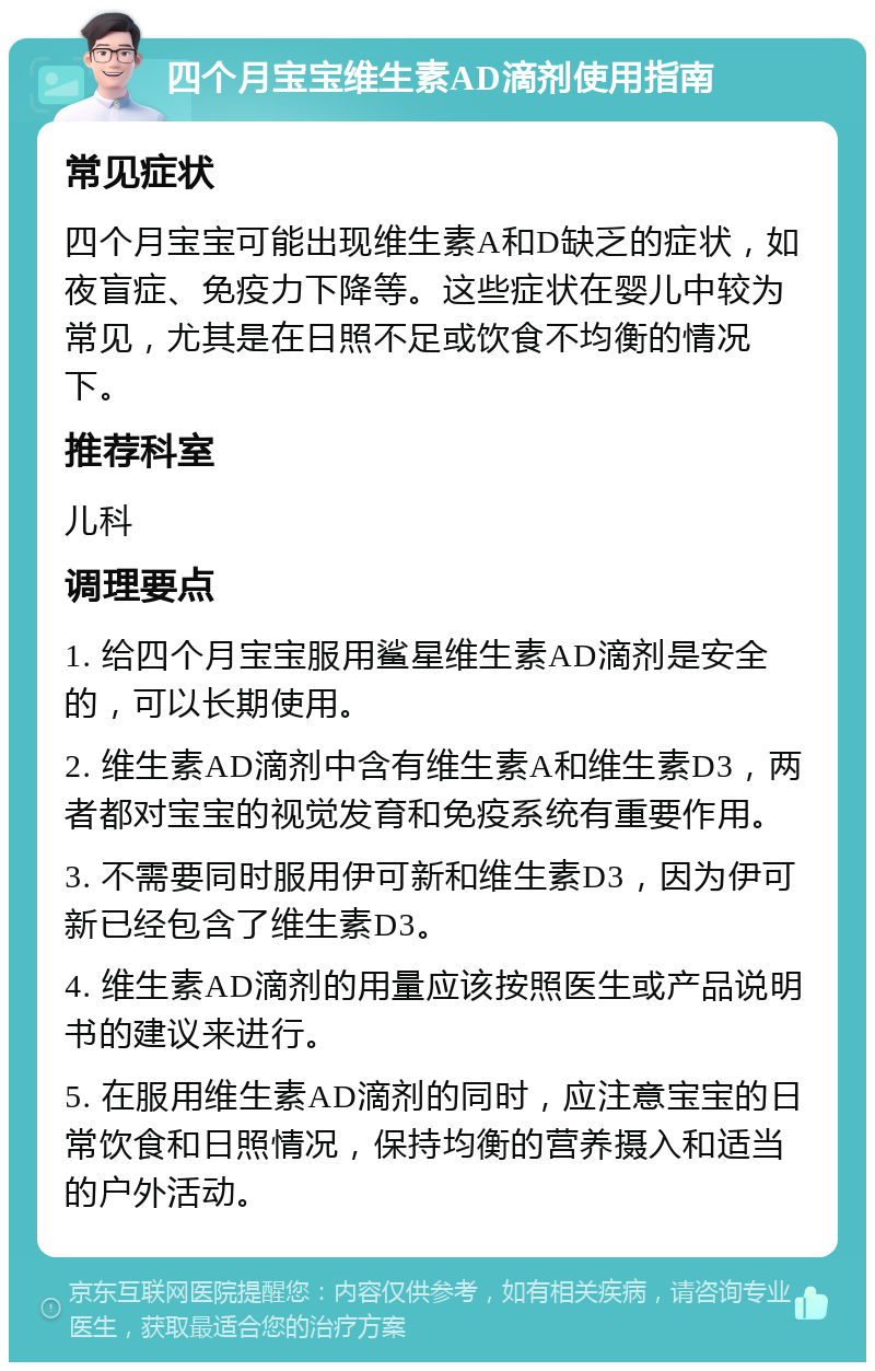 四个月宝宝维生素AD滴剂使用指南 常见症状 四个月宝宝可能出现维生素A和D缺乏的症状，如夜盲症、免疫力下降等。这些症状在婴儿中较为常见，尤其是在日照不足或饮食不均衡的情况下。 推荐科室 儿科 调理要点 1. 给四个月宝宝服用鲨星维生素AD滴剂是安全的，可以长期使用。 2. 维生素AD滴剂中含有维生素A和维生素D3，两者都对宝宝的视觉发育和免疫系统有重要作用。 3. 不需要同时服用伊可新和维生素D3，因为伊可新已经包含了维生素D3。 4. 维生素AD滴剂的用量应该按照医生或产品说明书的建议来进行。 5. 在服用维生素AD滴剂的同时，应注意宝宝的日常饮食和日照情况，保持均衡的营养摄入和适当的户外活动。