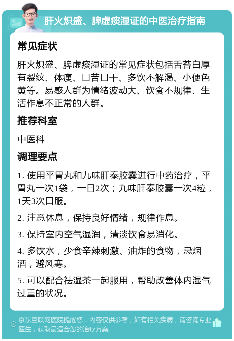 肝火炽盛、脾虚痰湿证的中医治疗指南 常见症状 肝火炽盛、脾虚痰湿证的常见症状包括舌苔白厚有裂纹、体瘦、口苦口干、多饮不解渴、小便色黄等。易感人群为情绪波动大、饮食不规律、生活作息不正常的人群。 推荐科室 中医科 调理要点 1. 使用平胃丸和九味肝泰胶囊进行中药治疗，平胃丸一次1袋，一日2次；九味肝泰胶囊一次4粒，1天3次口服。 2. 注意休息，保持良好情绪，规律作息。 3. 保持室内空气湿润，清淡饮食易消化。 4. 多饮水，少食辛辣刺激、油炸的食物，忌烟酒，避风寒。 5. 可以配合祛湿茶一起服用，帮助改善体内湿气过重的状况。