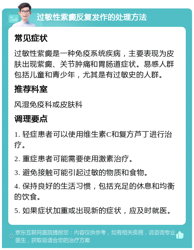 过敏性紫癜反复发作的处理方法 常见症状 过敏性紫癜是一种免疫系统疾病，主要表现为皮肤出现紫癜、关节肿痛和胃肠道症状。易感人群包括儿童和青少年，尤其是有过敏史的人群。 推荐科室 风湿免疫科或皮肤科 调理要点 1. 轻症患者可以使用维生素C和复方芦丁进行治疗。 2. 重症患者可能需要使用激素治疗。 3. 避免接触可能引起过敏的物质和食物。 4. 保持良好的生活习惯，包括充足的休息和均衡的饮食。 5. 如果症状加重或出现新的症状，应及时就医。