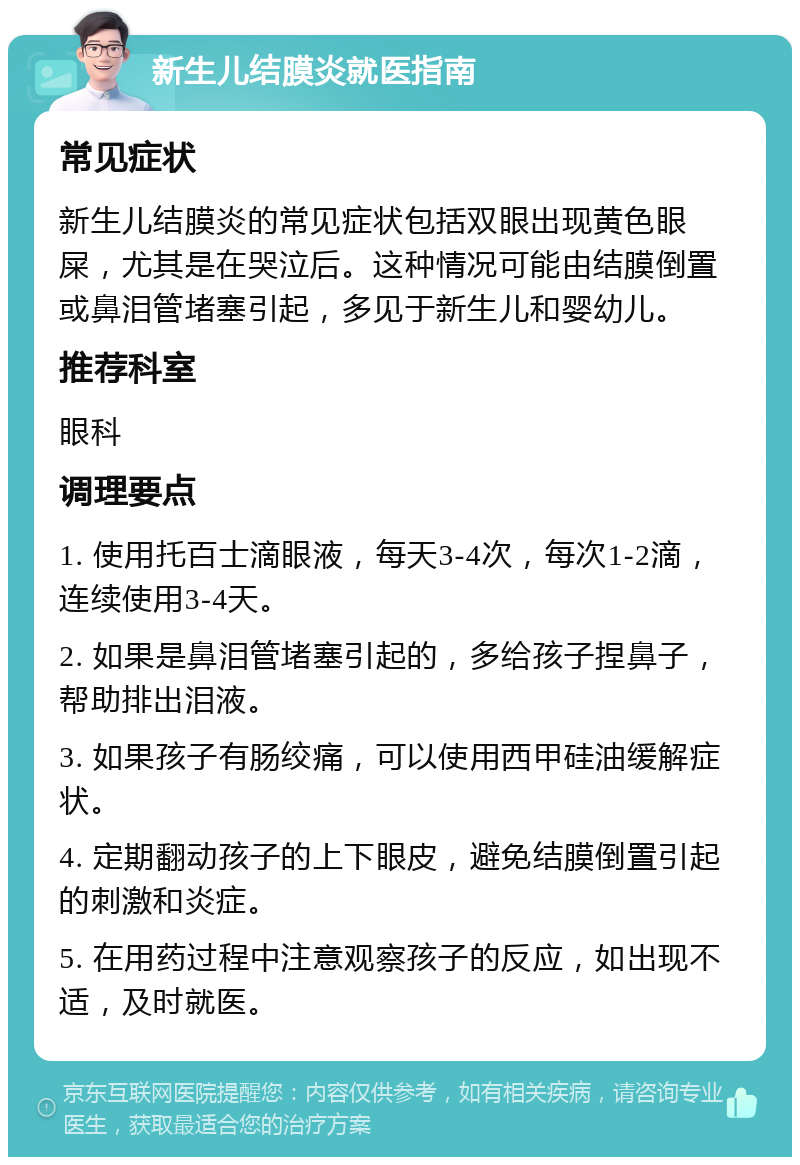 新生儿结膜炎就医指南 常见症状 新生儿结膜炎的常见症状包括双眼出现黄色眼屎，尤其是在哭泣后。这种情况可能由结膜倒置或鼻泪管堵塞引起，多见于新生儿和婴幼儿。 推荐科室 眼科 调理要点 1. 使用托百士滴眼液，每天3-4次，每次1-2滴，连续使用3-4天。 2. 如果是鼻泪管堵塞引起的，多给孩子捏鼻子，帮助排出泪液。 3. 如果孩子有肠绞痛，可以使用西甲硅油缓解症状。 4. 定期翻动孩子的上下眼皮，避免结膜倒置引起的刺激和炎症。 5. 在用药过程中注意观察孩子的反应，如出现不适，及时就医。