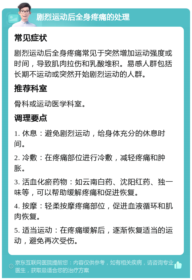 剧烈运动后全身疼痛的处理 常见症状 剧烈运动后全身疼痛常见于突然增加运动强度或时间，导致肌肉拉伤和乳酸堆积。易感人群包括长期不运动或突然开始剧烈运动的人群。 推荐科室 骨科或运动医学科室。 调理要点 1. 休息：避免剧烈运动，给身体充分的休息时间。 2. 冷敷：在疼痛部位进行冷敷，减轻疼痛和肿胀。 3. 活血化瘀药物：如云南白药、沈阳红药、独一味等，可以帮助缓解疼痛和促进恢复。 4. 按摩：轻柔按摩疼痛部位，促进血液循环和肌肉恢复。 5. 适当运动：在疼痛缓解后，逐渐恢复适当的运动，避免再次受伤。