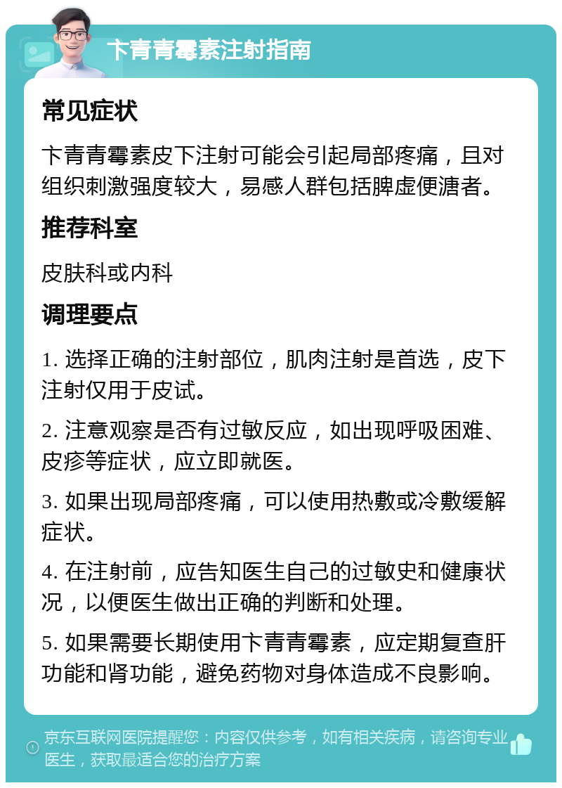 卞青青霉素注射指南 常见症状 卞青青霉素皮下注射可能会引起局部疼痛，且对组织刺激强度较大，易感人群包括脾虚便溏者。 推荐科室 皮肤科或内科 调理要点 1. 选择正确的注射部位，肌肉注射是首选，皮下注射仅用于皮试。 2. 注意观察是否有过敏反应，如出现呼吸困难、皮疹等症状，应立即就医。 3. 如果出现局部疼痛，可以使用热敷或冷敷缓解症状。 4. 在注射前，应告知医生自己的过敏史和健康状况，以便医生做出正确的判断和处理。 5. 如果需要长期使用卞青青霉素，应定期复查肝功能和肾功能，避免药物对身体造成不良影响。