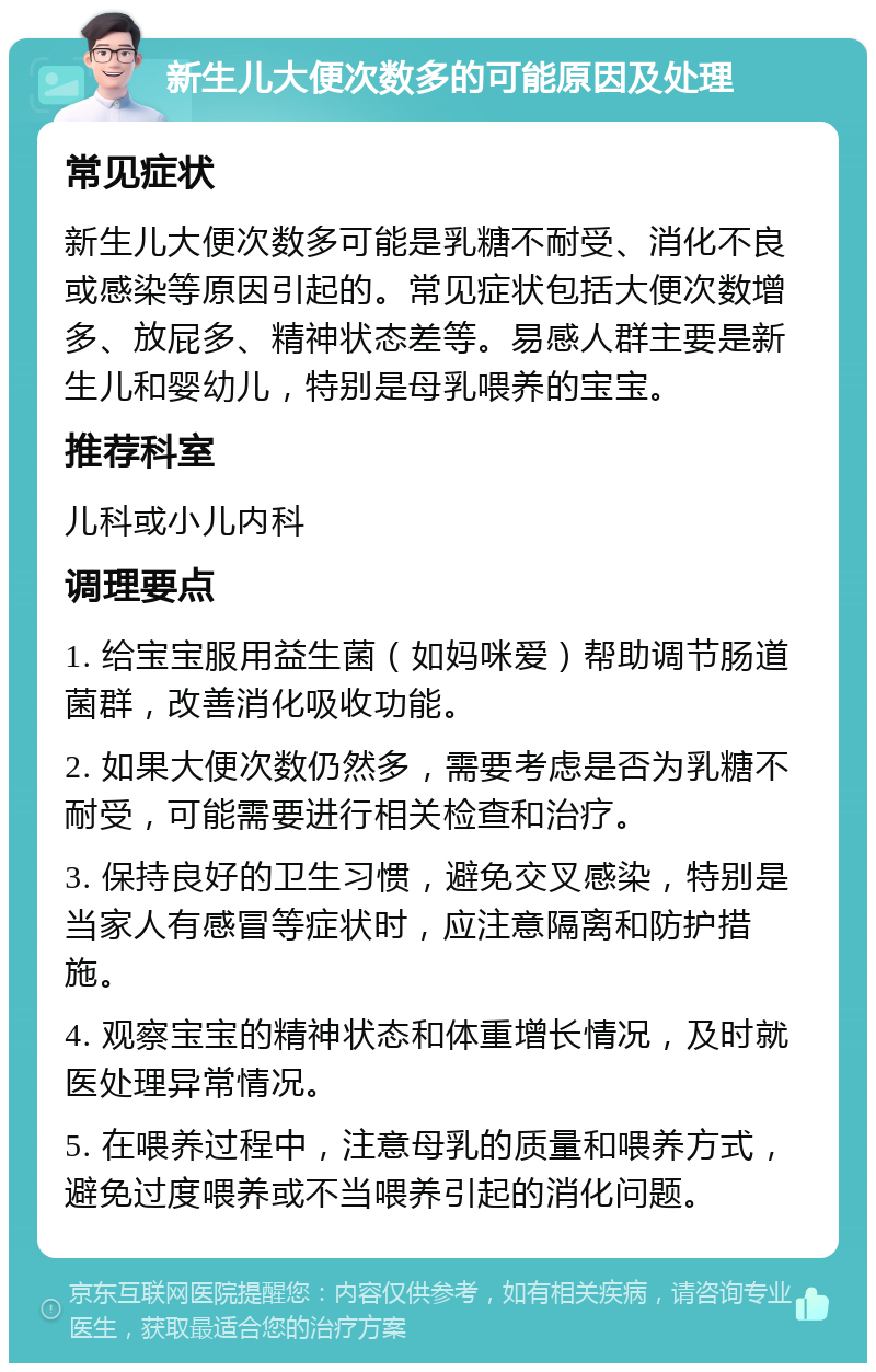 新生儿大便次数多的可能原因及处理 常见症状 新生儿大便次数多可能是乳糖不耐受、消化不良或感染等原因引起的。常见症状包括大便次数增多、放屁多、精神状态差等。易感人群主要是新生儿和婴幼儿，特别是母乳喂养的宝宝。 推荐科室 儿科或小儿内科 调理要点 1. 给宝宝服用益生菌（如妈咪爱）帮助调节肠道菌群，改善消化吸收功能。 2. 如果大便次数仍然多，需要考虑是否为乳糖不耐受，可能需要进行相关检查和治疗。 3. 保持良好的卫生习惯，避免交叉感染，特别是当家人有感冒等症状时，应注意隔离和防护措施。 4. 观察宝宝的精神状态和体重增长情况，及时就医处理异常情况。 5. 在喂养过程中，注意母乳的质量和喂养方式，避免过度喂养或不当喂养引起的消化问题。