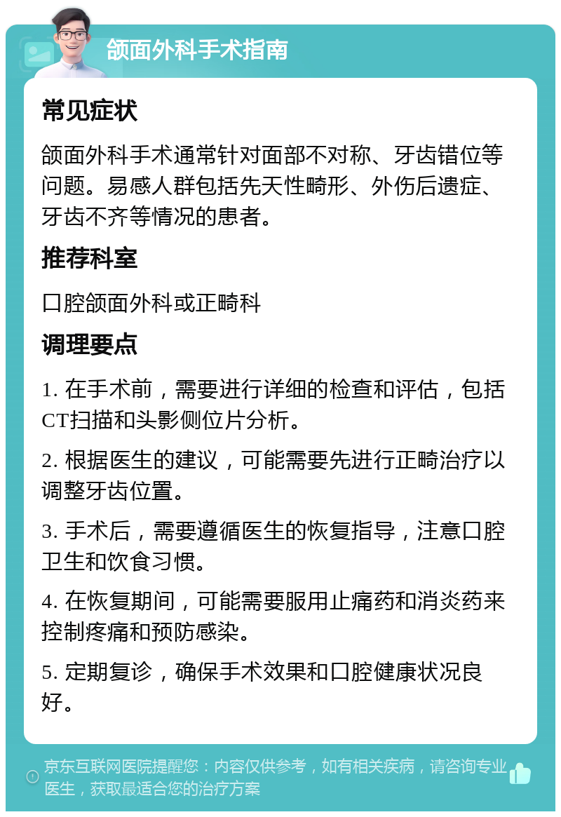 颌面外科手术指南 常见症状 颌面外科手术通常针对面部不对称、牙齿错位等问题。易感人群包括先天性畸形、外伤后遗症、牙齿不齐等情况的患者。 推荐科室 口腔颌面外科或正畸科 调理要点 1. 在手术前，需要进行详细的检查和评估，包括CT扫描和头影侧位片分析。 2. 根据医生的建议，可能需要先进行正畸治疗以调整牙齿位置。 3. 手术后，需要遵循医生的恢复指导，注意口腔卫生和饮食习惯。 4. 在恢复期间，可能需要服用止痛药和消炎药来控制疼痛和预防感染。 5. 定期复诊，确保手术效果和口腔健康状况良好。