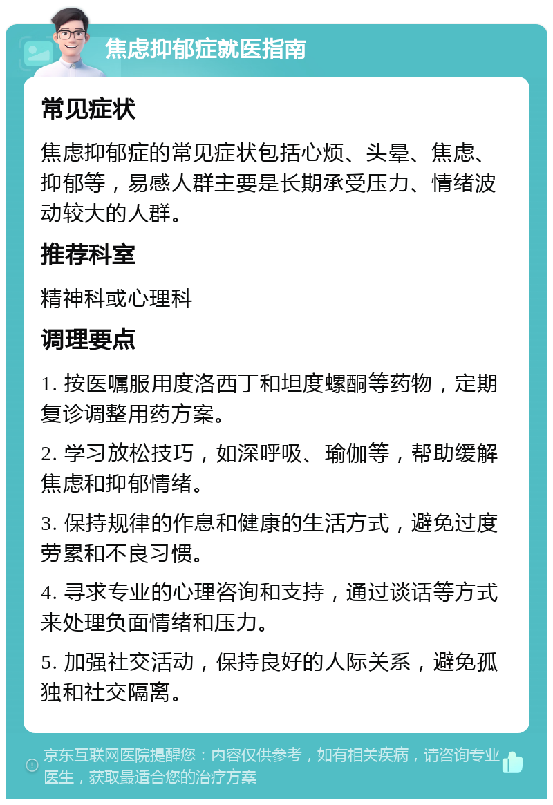 焦虑抑郁症就医指南 常见症状 焦虑抑郁症的常见症状包括心烦、头晕、焦虑、抑郁等，易感人群主要是长期承受压力、情绪波动较大的人群。 推荐科室 精神科或心理科 调理要点 1. 按医嘱服用度洛西丁和坦度螺酮等药物，定期复诊调整用药方案。 2. 学习放松技巧，如深呼吸、瑜伽等，帮助缓解焦虑和抑郁情绪。 3. 保持规律的作息和健康的生活方式，避免过度劳累和不良习惯。 4. 寻求专业的心理咨询和支持，通过谈话等方式来处理负面情绪和压力。 5. 加强社交活动，保持良好的人际关系，避免孤独和社交隔离。