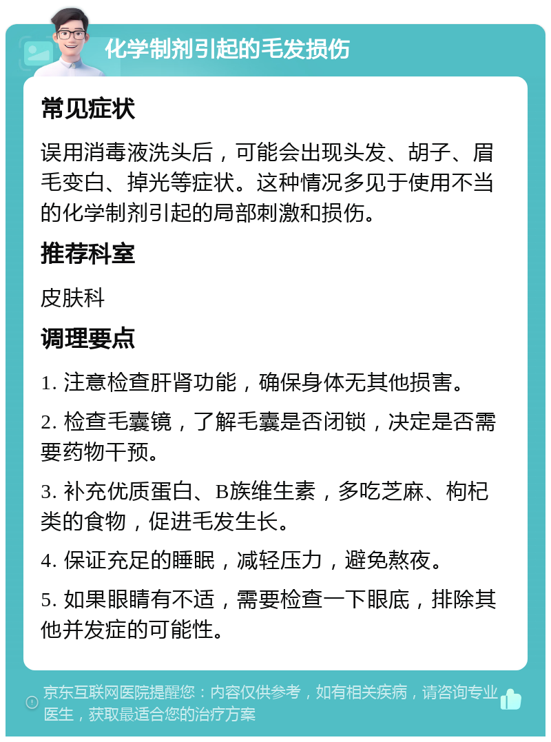 化学制剂引起的毛发损伤 常见症状 误用消毒液洗头后，可能会出现头发、胡子、眉毛变白、掉光等症状。这种情况多见于使用不当的化学制剂引起的局部刺激和损伤。 推荐科室 皮肤科 调理要点 1. 注意检查肝肾功能，确保身体无其他损害。 2. 检查毛囊镜，了解毛囊是否闭锁，决定是否需要药物干预。 3. 补充优质蛋白、B族维生素，多吃芝麻、枸杞类的食物，促进毛发生长。 4. 保证充足的睡眠，减轻压力，避免熬夜。 5. 如果眼睛有不适，需要检查一下眼底，排除其他并发症的可能性。