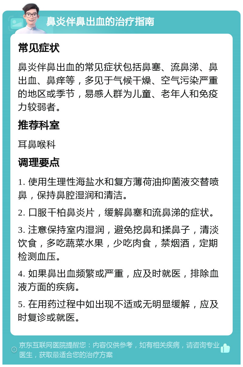 鼻炎伴鼻出血的治疗指南 常见症状 鼻炎伴鼻出血的常见症状包括鼻塞、流鼻涕、鼻出血、鼻痒等，多见于气候干燥、空气污染严重的地区或季节，易感人群为儿童、老年人和免疫力较弱者。 推荐科室 耳鼻喉科 调理要点 1. 使用生理性海盐水和复方薄荷油抑菌液交替喷鼻，保持鼻腔湿润和清洁。 2. 口服千柏鼻炎片，缓解鼻塞和流鼻涕的症状。 3. 注意保持室内湿润，避免挖鼻和揉鼻子，清淡饮食，多吃蔬菜水果，少吃肉食，禁烟酒，定期检测血压。 4. 如果鼻出血频繁或严重，应及时就医，排除血液方面的疾病。 5. 在用药过程中如出现不适或无明显缓解，应及时复诊或就医。