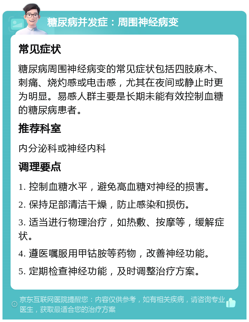 糖尿病并发症：周围神经病变 常见症状 糖尿病周围神经病变的常见症状包括四肢麻木、刺痛、烧灼感或电击感，尤其在夜间或静止时更为明显。易感人群主要是长期未能有效控制血糖的糖尿病患者。 推荐科室 内分泌科或神经内科 调理要点 1. 控制血糖水平，避免高血糖对神经的损害。 2. 保持足部清洁干燥，防止感染和损伤。 3. 适当进行物理治疗，如热敷、按摩等，缓解症状。 4. 遵医嘱服用甲钴胺等药物，改善神经功能。 5. 定期检查神经功能，及时调整治疗方案。