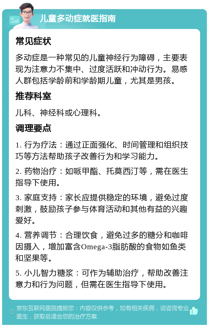 儿童多动症就医指南 常见症状 多动症是一种常见的儿童神经行为障碍，主要表现为注意力不集中、过度活跃和冲动行为。易感人群包括学龄前和学龄期儿童，尤其是男孩。 推荐科室 儿科、神经科或心理科。 调理要点 1. 行为疗法：通过正面强化、时间管理和组织技巧等方法帮助孩子改善行为和学习能力。 2. 药物治疗：如哌甲酯、托莫西汀等，需在医生指导下使用。 3. 家庭支持：家长应提供稳定的环境，避免过度刺激，鼓励孩子参与体育活动和其他有益的兴趣爱好。 4. 营养调节：合理饮食，避免过多的糖分和咖啡因摄入，增加富含Omega-3脂肪酸的食物如鱼类和坚果等。 5. 小儿智力糖浆：可作为辅助治疗，帮助改善注意力和行为问题，但需在医生指导下使用。