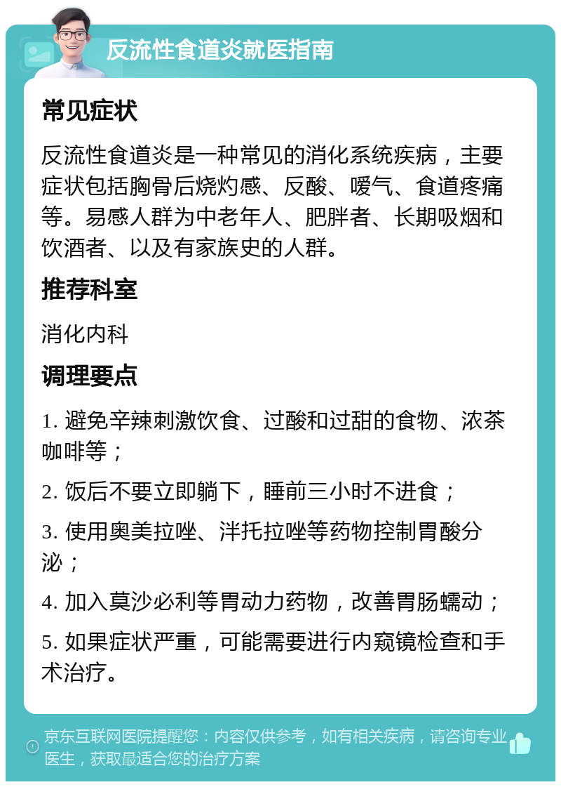 反流性食道炎就医指南 常见症状 反流性食道炎是一种常见的消化系统疾病，主要症状包括胸骨后烧灼感、反酸、嗳气、食道疼痛等。易感人群为中老年人、肥胖者、长期吸烟和饮酒者、以及有家族史的人群。 推荐科室 消化内科 调理要点 1. 避免辛辣刺激饮食、过酸和过甜的食物、浓茶咖啡等； 2. 饭后不要立即躺下，睡前三小时不进食； 3. 使用奥美拉唑、泮托拉唑等药物控制胃酸分泌； 4. 加入莫沙必利等胃动力药物，改善胃肠蠕动； 5. 如果症状严重，可能需要进行内窥镜检查和手术治疗。