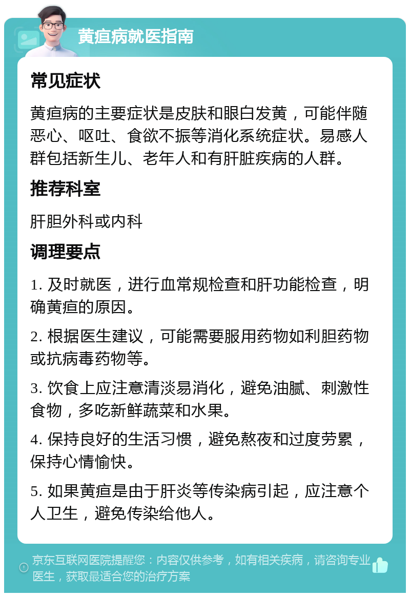 黄疸病就医指南 常见症状 黄疸病的主要症状是皮肤和眼白发黄，可能伴随恶心、呕吐、食欲不振等消化系统症状。易感人群包括新生儿、老年人和有肝脏疾病的人群。 推荐科室 肝胆外科或内科 调理要点 1. 及时就医，进行血常规检查和肝功能检查，明确黄疸的原因。 2. 根据医生建议，可能需要服用药物如利胆药物或抗病毒药物等。 3. 饮食上应注意清淡易消化，避免油腻、刺激性食物，多吃新鲜蔬菜和水果。 4. 保持良好的生活习惯，避免熬夜和过度劳累，保持心情愉快。 5. 如果黄疸是由于肝炎等传染病引起，应注意个人卫生，避免传染给他人。