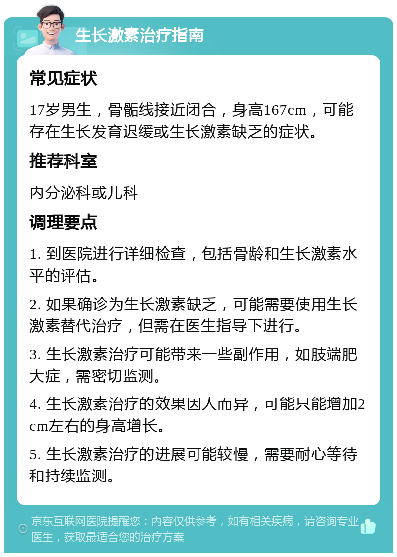 生长激素治疗指南 常见症状 17岁男生，骨骺线接近闭合，身高167cm，可能存在生长发育迟缓或生长激素缺乏的症状。 推荐科室 内分泌科或儿科 调理要点 1. 到医院进行详细检查，包括骨龄和生长激素水平的评估。 2. 如果确诊为生长激素缺乏，可能需要使用生长激素替代治疗，但需在医生指导下进行。 3. 生长激素治疗可能带来一些副作用，如肢端肥大症，需密切监测。 4. 生长激素治疗的效果因人而异，可能只能增加2cm左右的身高增长。 5. 生长激素治疗的进展可能较慢，需要耐心等待和持续监测。