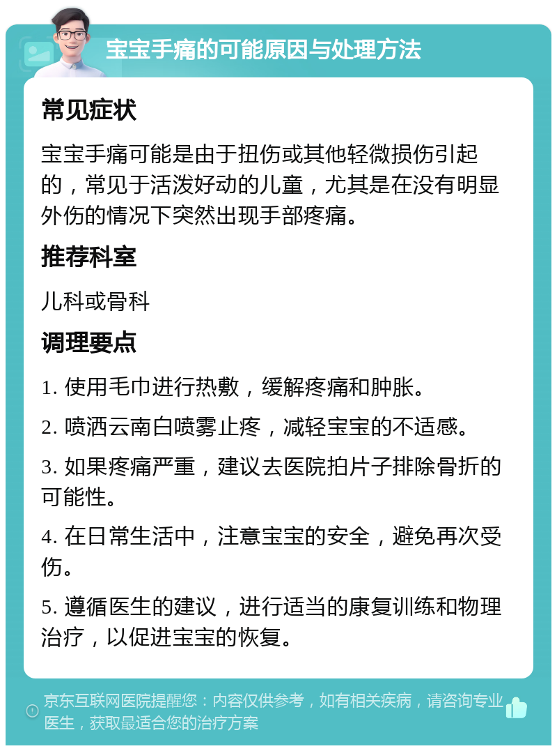 宝宝手痛的可能原因与处理方法 常见症状 宝宝手痛可能是由于扭伤或其他轻微损伤引起的，常见于活泼好动的儿童，尤其是在没有明显外伤的情况下突然出现手部疼痛。 推荐科室 儿科或骨科 调理要点 1. 使用毛巾进行热敷，缓解疼痛和肿胀。 2. 喷洒云南白喷雾止疼，减轻宝宝的不适感。 3. 如果疼痛严重，建议去医院拍片子排除骨折的可能性。 4. 在日常生活中，注意宝宝的安全，避免再次受伤。 5. 遵循医生的建议，进行适当的康复训练和物理治疗，以促进宝宝的恢复。