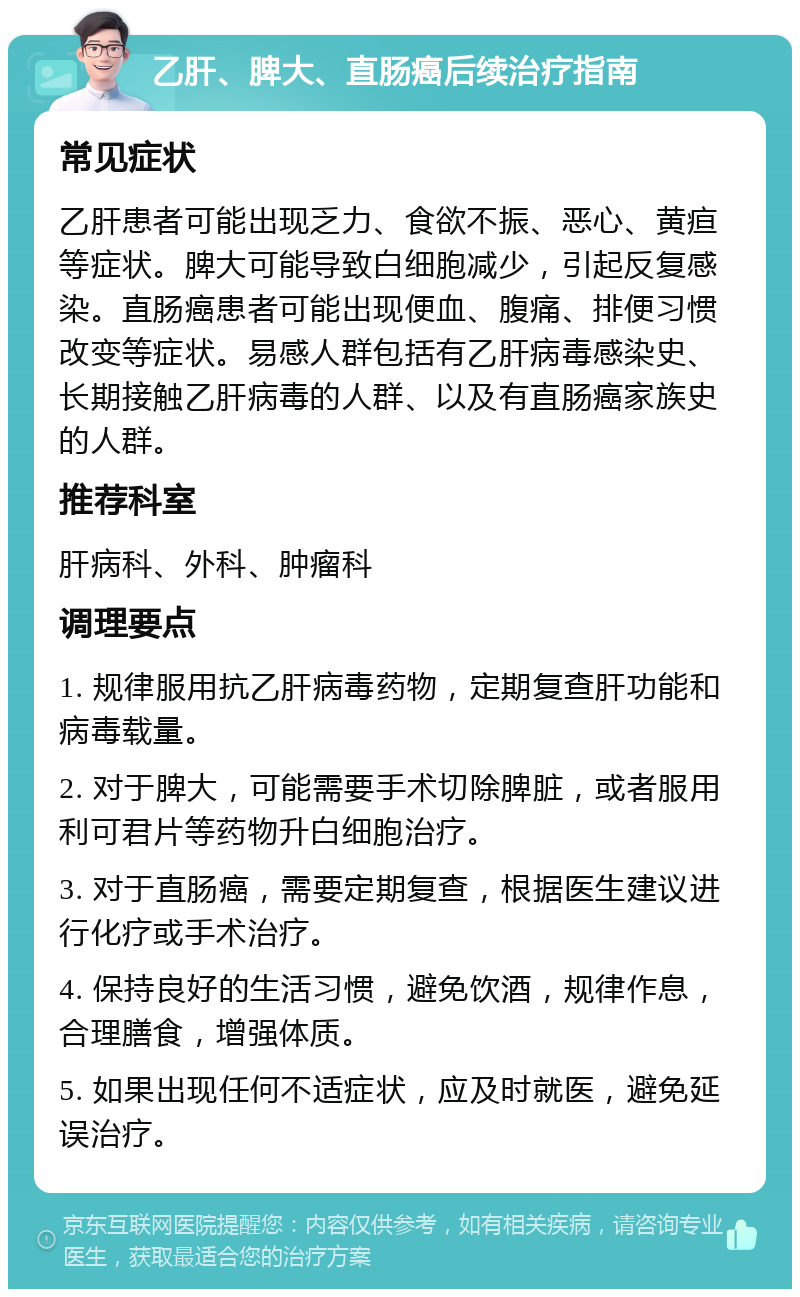 乙肝、脾大、直肠癌后续治疗指南 常见症状 乙肝患者可能出现乏力、食欲不振、恶心、黄疸等症状。脾大可能导致白细胞减少，引起反复感染。直肠癌患者可能出现便血、腹痛、排便习惯改变等症状。易感人群包括有乙肝病毒感染史、长期接触乙肝病毒的人群、以及有直肠癌家族史的人群。 推荐科室 肝病科、外科、肿瘤科 调理要点 1. 规律服用抗乙肝病毒药物，定期复查肝功能和病毒载量。 2. 对于脾大，可能需要手术切除脾脏，或者服用利可君片等药物升白细胞治疗。 3. 对于直肠癌，需要定期复查，根据医生建议进行化疗或手术治疗。 4. 保持良好的生活习惯，避免饮酒，规律作息，合理膳食，增强体质。 5. 如果出现任何不适症状，应及时就医，避免延误治疗。