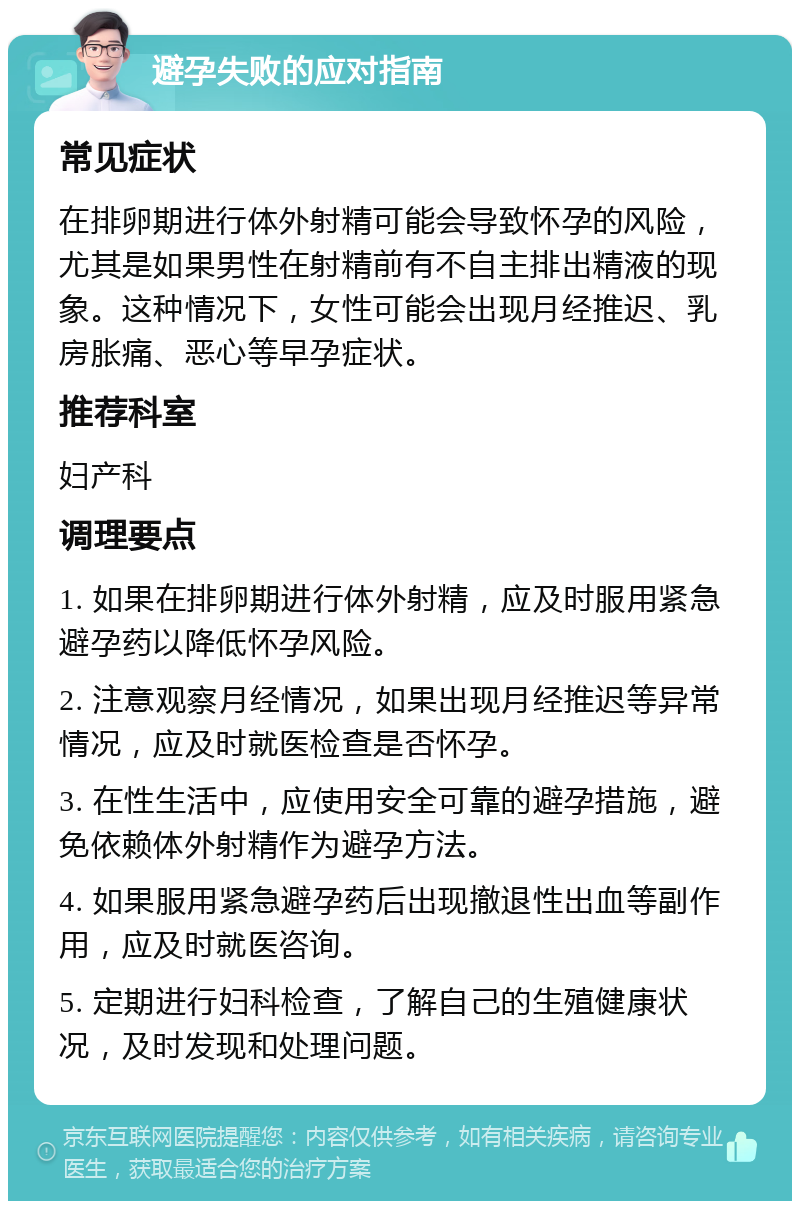 避孕失败的应对指南 常见症状 在排卵期进行体外射精可能会导致怀孕的风险，尤其是如果男性在射精前有不自主排出精液的现象。这种情况下，女性可能会出现月经推迟、乳房胀痛、恶心等早孕症状。 推荐科室 妇产科 调理要点 1. 如果在排卵期进行体外射精，应及时服用紧急避孕药以降低怀孕风险。 2. 注意观察月经情况，如果出现月经推迟等异常情况，应及时就医检查是否怀孕。 3. 在性生活中，应使用安全可靠的避孕措施，避免依赖体外射精作为避孕方法。 4. 如果服用紧急避孕药后出现撤退性出血等副作用，应及时就医咨询。 5. 定期进行妇科检查，了解自己的生殖健康状况，及时发现和处理问题。