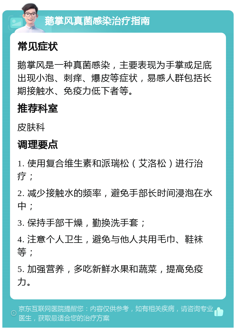 鹅掌风真菌感染治疗指南 常见症状 鹅掌风是一种真菌感染，主要表现为手掌或足底出现小泡、刺痒、爆皮等症状，易感人群包括长期接触水、免疫力低下者等。 推荐科室 皮肤科 调理要点 1. 使用复合维生素和派瑞松（艾洛松）进行治疗； 2. 减少接触水的频率，避免手部长时间浸泡在水中； 3. 保持手部干燥，勤换洗手套； 4. 注意个人卫生，避免与他人共用毛巾、鞋袜等； 5. 加强营养，多吃新鲜水果和蔬菜，提高免疫力。