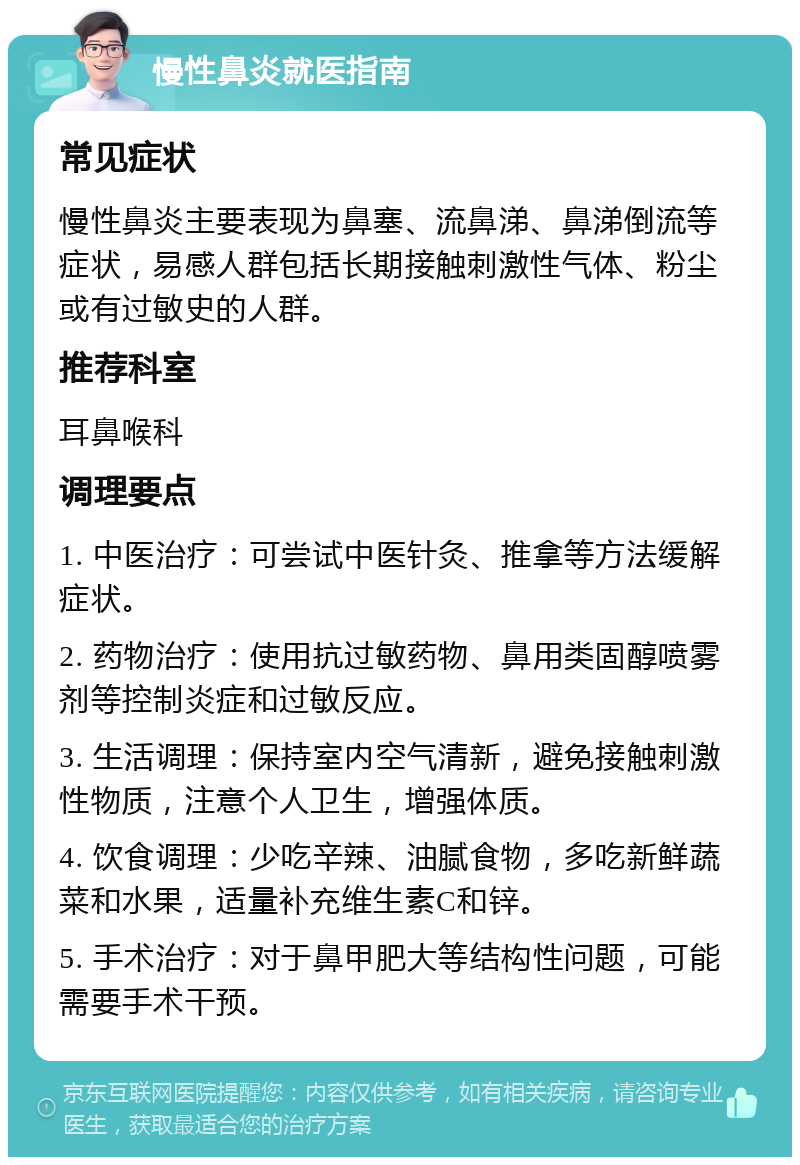 慢性鼻炎就医指南 常见症状 慢性鼻炎主要表现为鼻塞、流鼻涕、鼻涕倒流等症状，易感人群包括长期接触刺激性气体、粉尘或有过敏史的人群。 推荐科室 耳鼻喉科 调理要点 1. 中医治疗：可尝试中医针灸、推拿等方法缓解症状。 2. 药物治疗：使用抗过敏药物、鼻用类固醇喷雾剂等控制炎症和过敏反应。 3. 生活调理：保持室内空气清新，避免接触刺激性物质，注意个人卫生，增强体质。 4. 饮食调理：少吃辛辣、油腻食物，多吃新鲜蔬菜和水果，适量补充维生素C和锌。 5. 手术治疗：对于鼻甲肥大等结构性问题，可能需要手术干预。