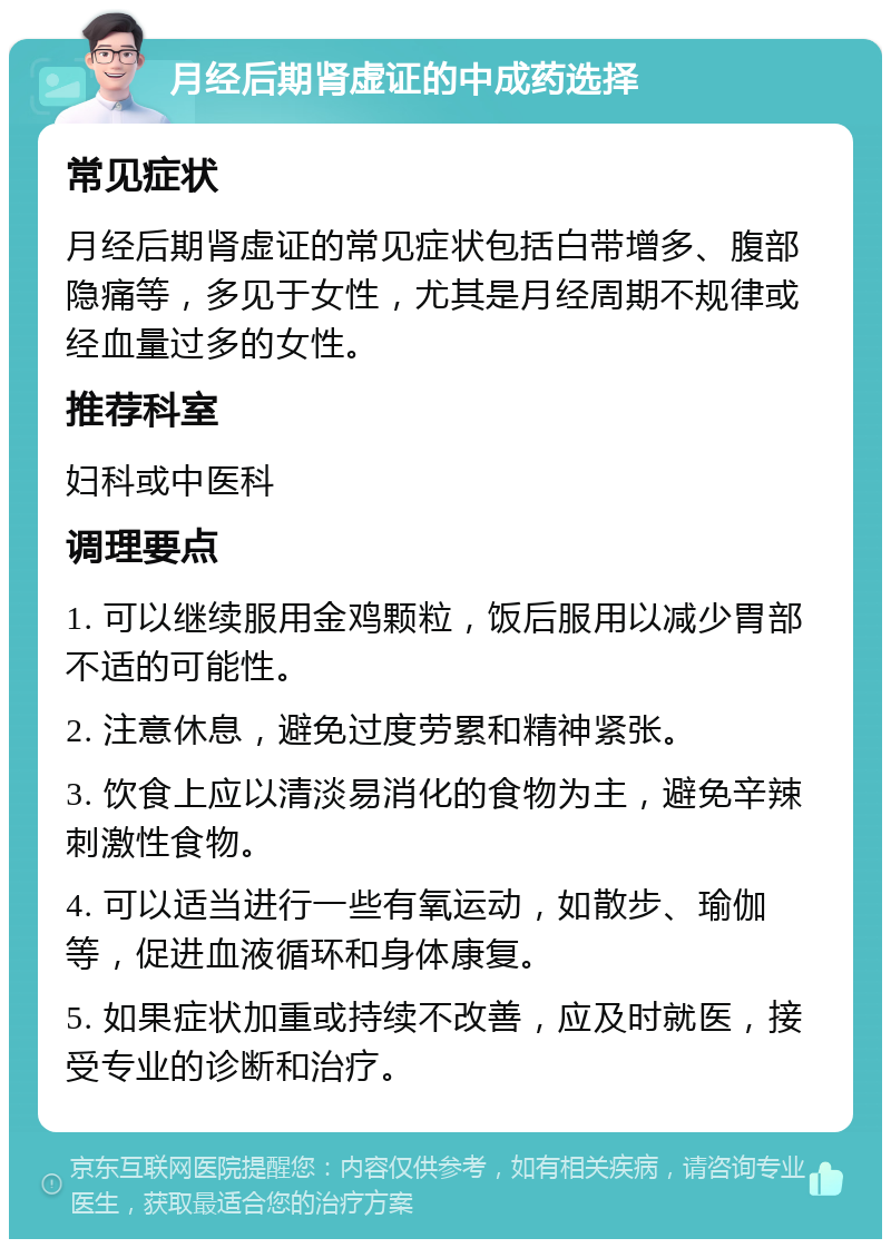 月经后期肾虚证的中成药选择 常见症状 月经后期肾虚证的常见症状包括白带增多、腹部隐痛等，多见于女性，尤其是月经周期不规律或经血量过多的女性。 推荐科室 妇科或中医科 调理要点 1. 可以继续服用金鸡颗粒，饭后服用以减少胃部不适的可能性。 2. 注意休息，避免过度劳累和精神紧张。 3. 饮食上应以清淡易消化的食物为主，避免辛辣刺激性食物。 4. 可以适当进行一些有氧运动，如散步、瑜伽等，促进血液循环和身体康复。 5. 如果症状加重或持续不改善，应及时就医，接受专业的诊断和治疗。