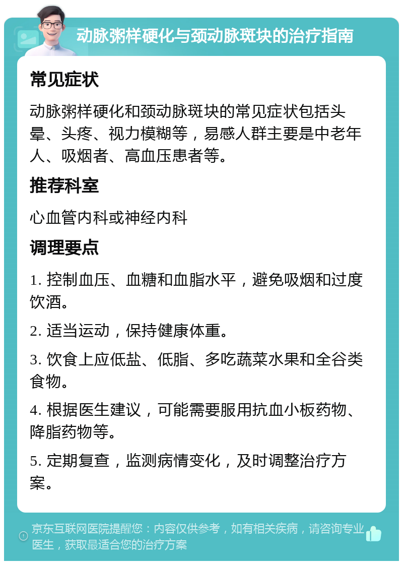 动脉粥样硬化与颈动脉斑块的治疗指南 常见症状 动脉粥样硬化和颈动脉斑块的常见症状包括头晕、头疼、视力模糊等，易感人群主要是中老年人、吸烟者、高血压患者等。 推荐科室 心血管内科或神经内科 调理要点 1. 控制血压、血糖和血脂水平，避免吸烟和过度饮酒。 2. 适当运动，保持健康体重。 3. 饮食上应低盐、低脂、多吃蔬菜水果和全谷类食物。 4. 根据医生建议，可能需要服用抗血小板药物、降脂药物等。 5. 定期复查，监测病情变化，及时调整治疗方案。