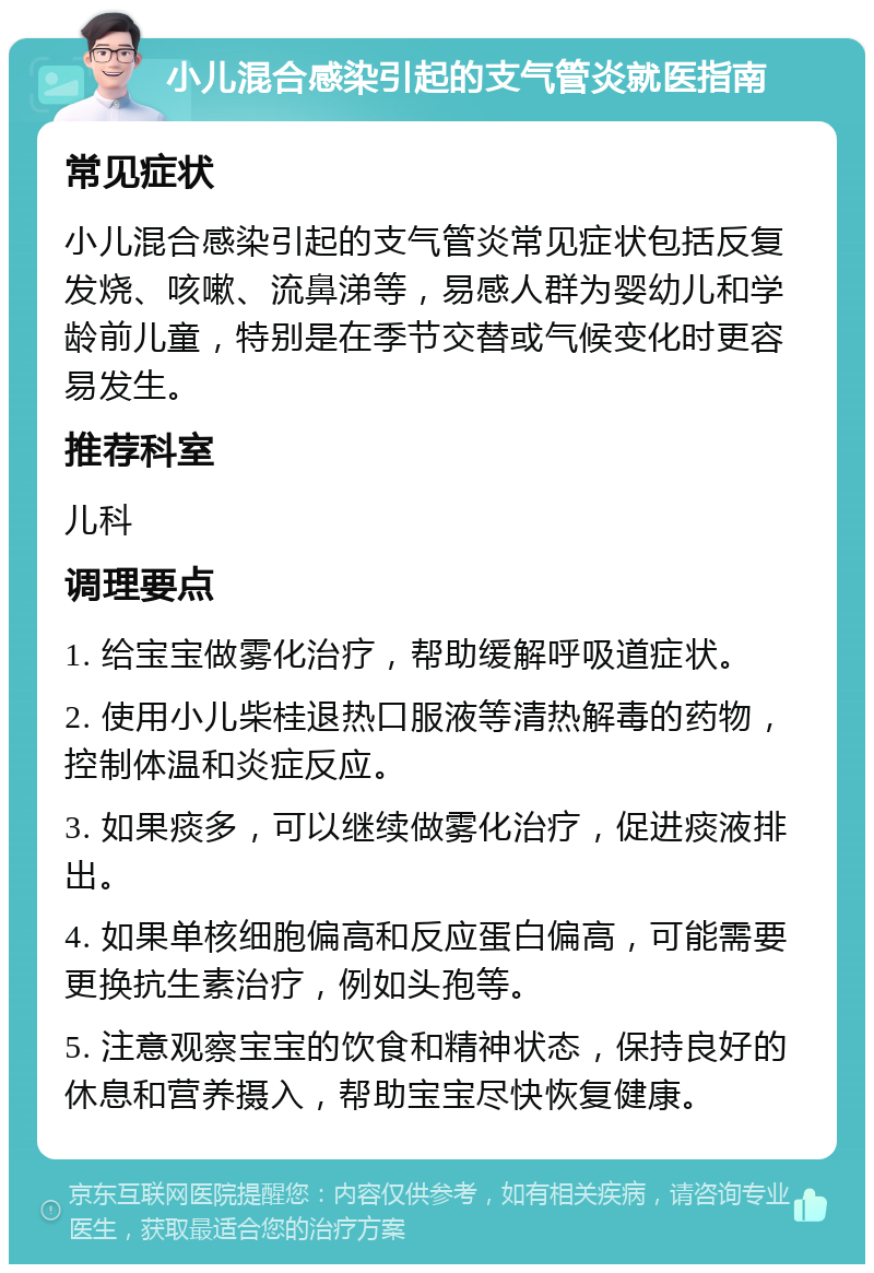 小儿混合感染引起的支气管炎就医指南 常见症状 小儿混合感染引起的支气管炎常见症状包括反复发烧、咳嗽、流鼻涕等，易感人群为婴幼儿和学龄前儿童，特别是在季节交替或气候变化时更容易发生。 推荐科室 儿科 调理要点 1. 给宝宝做雾化治疗，帮助缓解呼吸道症状。 2. 使用小儿柴桂退热口服液等清热解毒的药物，控制体温和炎症反应。 3. 如果痰多，可以继续做雾化治疗，促进痰液排出。 4. 如果单核细胞偏高和反应蛋白偏高，可能需要更换抗生素治疗，例如头孢等。 5. 注意观察宝宝的饮食和精神状态，保持良好的休息和营养摄入，帮助宝宝尽快恢复健康。