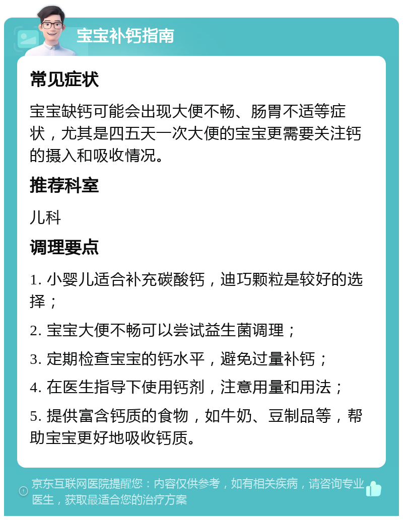 宝宝补钙指南 常见症状 宝宝缺钙可能会出现大便不畅、肠胃不适等症状，尤其是四五天一次大便的宝宝更需要关注钙的摄入和吸收情况。 推荐科室 儿科 调理要点 1. 小婴儿适合补充碳酸钙，迪巧颗粒是较好的选择； 2. 宝宝大便不畅可以尝试益生菌调理； 3. 定期检查宝宝的钙水平，避免过量补钙； 4. 在医生指导下使用钙剂，注意用量和用法； 5. 提供富含钙质的食物，如牛奶、豆制品等，帮助宝宝更好地吸收钙质。