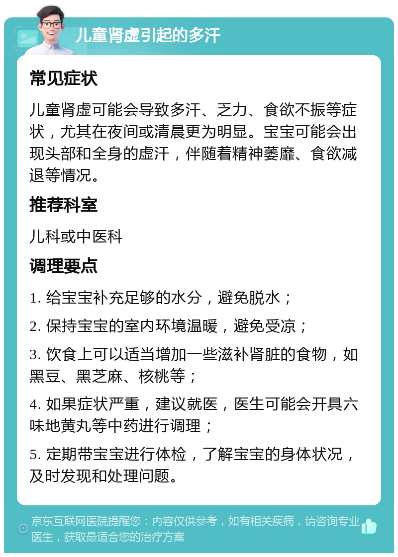 儿童肾虚引起的多汗 常见症状 儿童肾虚可能会导致多汗、乏力、食欲不振等症状，尤其在夜间或清晨更为明显。宝宝可能会出现头部和全身的虚汗，伴随着精神萎靡、食欲减退等情况。 推荐科室 儿科或中医科 调理要点 1. 给宝宝补充足够的水分，避免脱水； 2. 保持宝宝的室内环境温暖，避免受凉； 3. 饮食上可以适当增加一些滋补肾脏的食物，如黑豆、黑芝麻、核桃等； 4. 如果症状严重，建议就医，医生可能会开具六味地黄丸等中药进行调理； 5. 定期带宝宝进行体检，了解宝宝的身体状况，及时发现和处理问题。