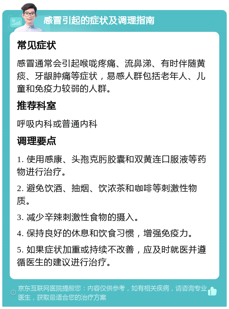 感冒引起的症状及调理指南 常见症状 感冒通常会引起喉咙疼痛、流鼻涕、有时伴随黄痰、牙龈肿痛等症状，易感人群包括老年人、儿童和免疫力较弱的人群。 推荐科室 呼吸内科或普通内科 调理要点 1. 使用感康、头孢克肟胶囊和双黄连口服液等药物进行治疗。 2. 避免饮酒、抽烟、饮浓茶和咖啡等刺激性物质。 3. 减少辛辣刺激性食物的摄入。 4. 保持良好的休息和饮食习惯，增强免疫力。 5. 如果症状加重或持续不改善，应及时就医并遵循医生的建议进行治疗。