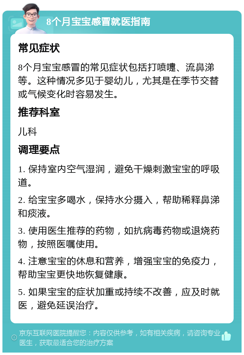 8个月宝宝感冒就医指南 常见症状 8个月宝宝感冒的常见症状包括打喷嚏、流鼻涕等。这种情况多见于婴幼儿，尤其是在季节交替或气候变化时容易发生。 推荐科室 儿科 调理要点 1. 保持室内空气湿润，避免干燥刺激宝宝的呼吸道。 2. 给宝宝多喝水，保持水分摄入，帮助稀释鼻涕和痰液。 3. 使用医生推荐的药物，如抗病毒药物或退烧药物，按照医嘱使用。 4. 注意宝宝的休息和营养，增强宝宝的免疫力，帮助宝宝更快地恢复健康。 5. 如果宝宝的症状加重或持续不改善，应及时就医，避免延误治疗。