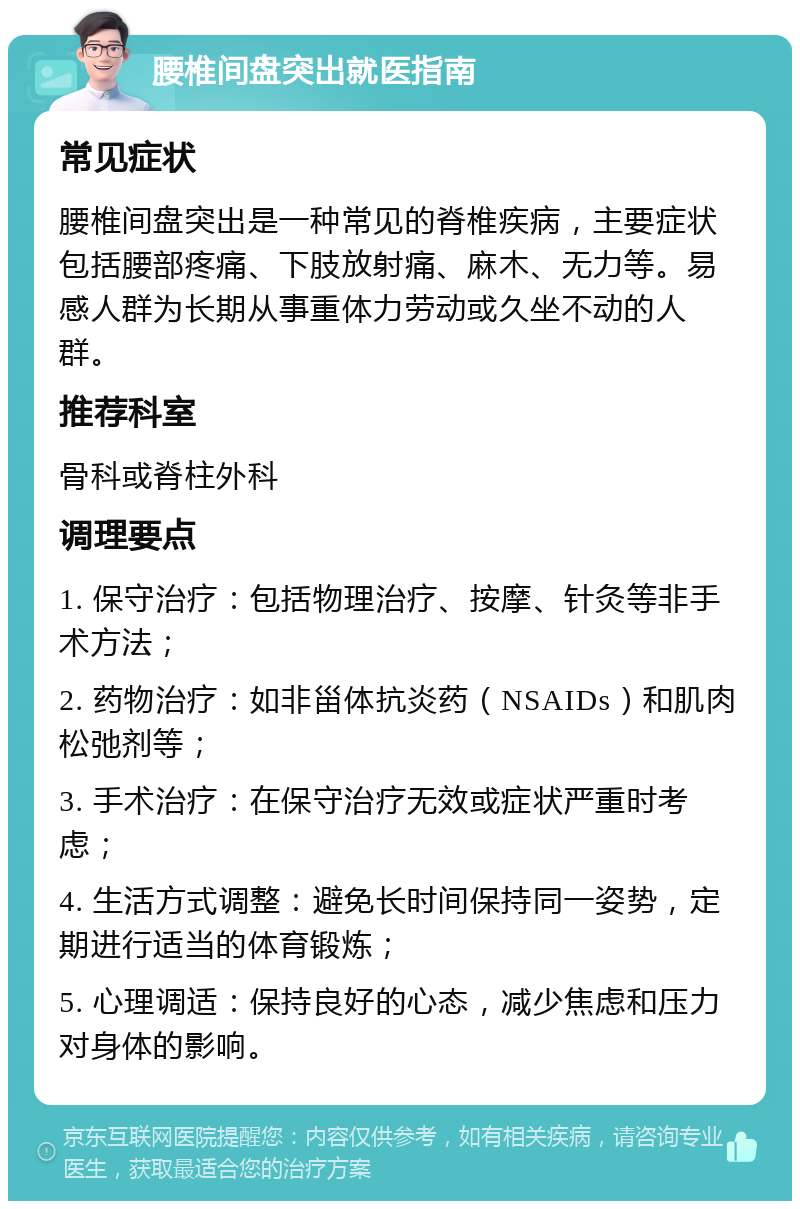 腰椎间盘突出就医指南 常见症状 腰椎间盘突出是一种常见的脊椎疾病，主要症状包括腰部疼痛、下肢放射痛、麻木、无力等。易感人群为长期从事重体力劳动或久坐不动的人群。 推荐科室 骨科或脊柱外科 调理要点 1. 保守治疗：包括物理治疗、按摩、针灸等非手术方法； 2. 药物治疗：如非甾体抗炎药（NSAIDs）和肌肉松弛剂等； 3. 手术治疗：在保守治疗无效或症状严重时考虑； 4. 生活方式调整：避免长时间保持同一姿势，定期进行适当的体育锻炼； 5. 心理调适：保持良好的心态，减少焦虑和压力对身体的影响。