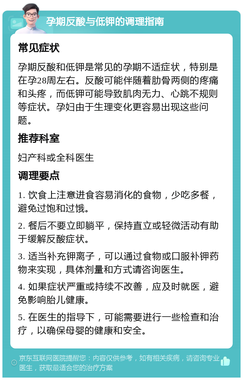 孕期反酸与低钾的调理指南 常见症状 孕期反酸和低钾是常见的孕期不适症状，特别是在孕28周左右。反酸可能伴随着肋骨两侧的疼痛和头疼，而低钾可能导致肌肉无力、心跳不规则等症状。孕妇由于生理变化更容易出现这些问题。 推荐科室 妇产科或全科医生 调理要点 1. 饮食上注意进食容易消化的食物，少吃多餐，避免过饱和过饿。 2. 餐后不要立即躺平，保持直立或轻微活动有助于缓解反酸症状。 3. 适当补充钾离子，可以通过食物或口服补钾药物来实现，具体剂量和方式请咨询医生。 4. 如果症状严重或持续不改善，应及时就医，避免影响胎儿健康。 5. 在医生的指导下，可能需要进行一些检查和治疗，以确保母婴的健康和安全。