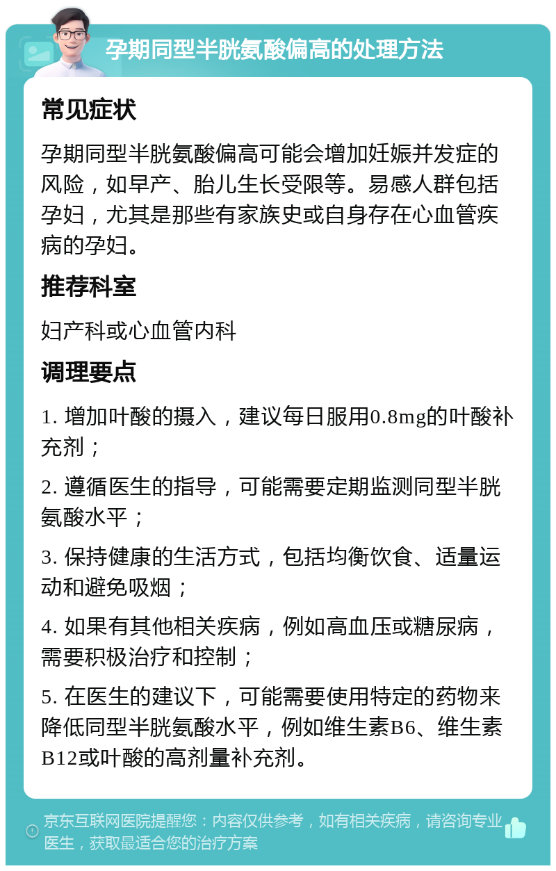 孕期同型半胱氨酸偏高的处理方法 常见症状 孕期同型半胱氨酸偏高可能会增加妊娠并发症的风险，如早产、胎儿生长受限等。易感人群包括孕妇，尤其是那些有家族史或自身存在心血管疾病的孕妇。 推荐科室 妇产科或心血管内科 调理要点 1. 增加叶酸的摄入，建议每日服用0.8mg的叶酸补充剂； 2. 遵循医生的指导，可能需要定期监测同型半胱氨酸水平； 3. 保持健康的生活方式，包括均衡饮食、适量运动和避免吸烟； 4. 如果有其他相关疾病，例如高血压或糖尿病，需要积极治疗和控制； 5. 在医生的建议下，可能需要使用特定的药物来降低同型半胱氨酸水平，例如维生素B6、维生素B12或叶酸的高剂量补充剂。