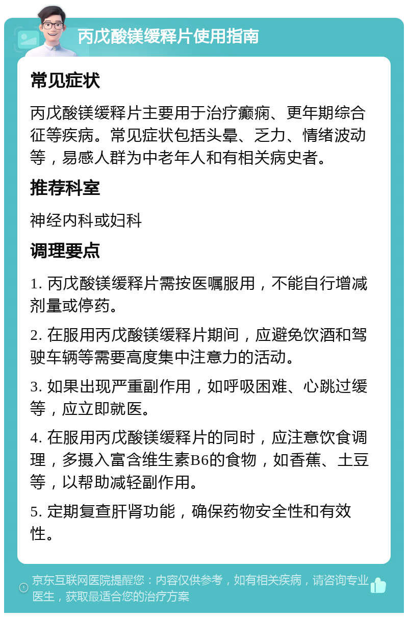 丙戊酸镁缓释片使用指南 常见症状 丙戊酸镁缓释片主要用于治疗癫痫、更年期综合征等疾病。常见症状包括头晕、乏力、情绪波动等，易感人群为中老年人和有相关病史者。 推荐科室 神经内科或妇科 调理要点 1. 丙戊酸镁缓释片需按医嘱服用，不能自行增减剂量或停药。 2. 在服用丙戊酸镁缓释片期间，应避免饮酒和驾驶车辆等需要高度集中注意力的活动。 3. 如果出现严重副作用，如呼吸困难、心跳过缓等，应立即就医。 4. 在服用丙戊酸镁缓释片的同时，应注意饮食调理，多摄入富含维生素B6的食物，如香蕉、土豆等，以帮助减轻副作用。 5. 定期复查肝肾功能，确保药物安全性和有效性。