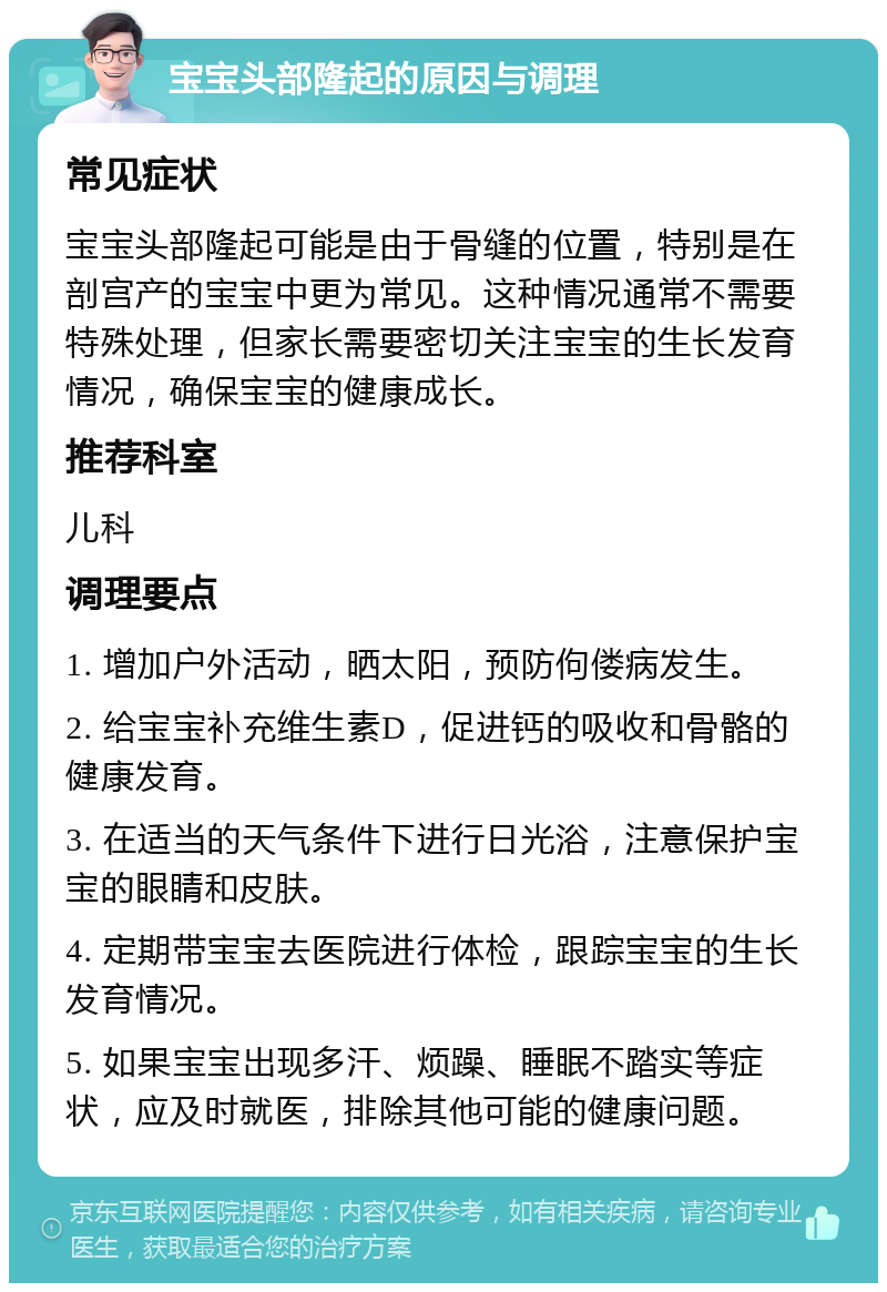 宝宝头部隆起的原因与调理 常见症状 宝宝头部隆起可能是由于骨缝的位置，特别是在剖宫产的宝宝中更为常见。这种情况通常不需要特殊处理，但家长需要密切关注宝宝的生长发育情况，确保宝宝的健康成长。 推荐科室 儿科 调理要点 1. 增加户外活动，晒太阳，预防佝偻病发生。 2. 给宝宝补充维生素D，促进钙的吸收和骨骼的健康发育。 3. 在适当的天气条件下进行日光浴，注意保护宝宝的眼睛和皮肤。 4. 定期带宝宝去医院进行体检，跟踪宝宝的生长发育情况。 5. 如果宝宝出现多汗、烦躁、睡眠不踏实等症状，应及时就医，排除其他可能的健康问题。