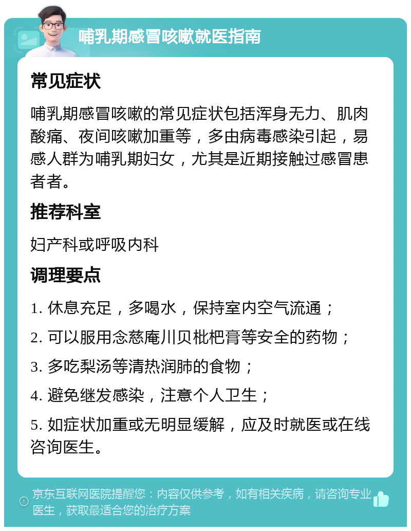 哺乳期感冒咳嗽就医指南 常见症状 哺乳期感冒咳嗽的常见症状包括浑身无力、肌肉酸痛、夜间咳嗽加重等，多由病毒感染引起，易感人群为哺乳期妇女，尤其是近期接触过感冒患者者。 推荐科室 妇产科或呼吸内科 调理要点 1. 休息充足，多喝水，保持室内空气流通； 2. 可以服用念慈庵川贝枇杷膏等安全的药物； 3. 多吃梨汤等清热润肺的食物； 4. 避免继发感染，注意个人卫生； 5. 如症状加重或无明显缓解，应及时就医或在线咨询医生。