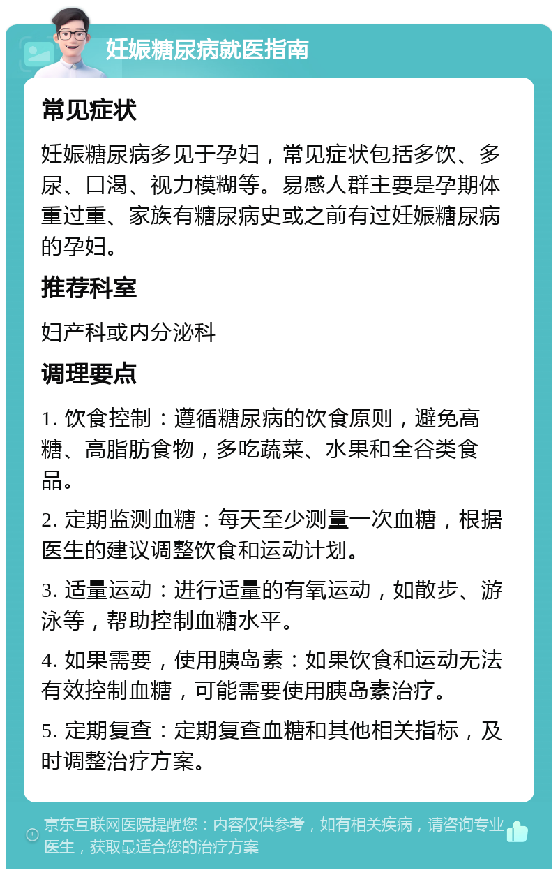 妊娠糖尿病就医指南 常见症状 妊娠糖尿病多见于孕妇，常见症状包括多饮、多尿、口渴、视力模糊等。易感人群主要是孕期体重过重、家族有糖尿病史或之前有过妊娠糖尿病的孕妇。 推荐科室 妇产科或内分泌科 调理要点 1. 饮食控制：遵循糖尿病的饮食原则，避免高糖、高脂肪食物，多吃蔬菜、水果和全谷类食品。 2. 定期监测血糖：每天至少测量一次血糖，根据医生的建议调整饮食和运动计划。 3. 适量运动：进行适量的有氧运动，如散步、游泳等，帮助控制血糖水平。 4. 如果需要，使用胰岛素：如果饮食和运动无法有效控制血糖，可能需要使用胰岛素治疗。 5. 定期复查：定期复查血糖和其他相关指标，及时调整治疗方案。