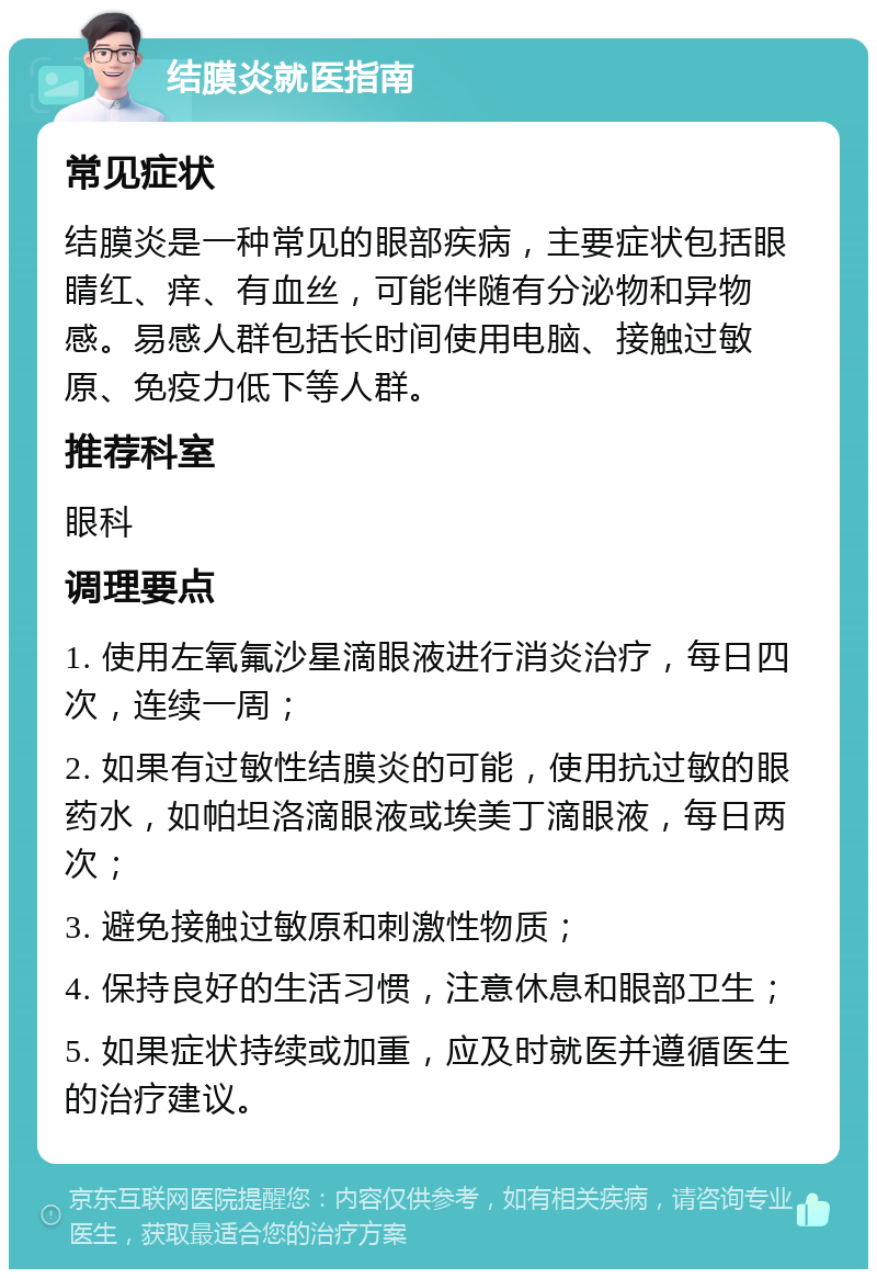 结膜炎就医指南 常见症状 结膜炎是一种常见的眼部疾病，主要症状包括眼睛红、痒、有血丝，可能伴随有分泌物和异物感。易感人群包括长时间使用电脑、接触过敏原、免疫力低下等人群。 推荐科室 眼科 调理要点 1. 使用左氧氟沙星滴眼液进行消炎治疗，每日四次，连续一周； 2. 如果有过敏性结膜炎的可能，使用抗过敏的眼药水，如帕坦洛滴眼液或埃美丁滴眼液，每日两次； 3. 避免接触过敏原和刺激性物质； 4. 保持良好的生活习惯，注意休息和眼部卫生； 5. 如果症状持续或加重，应及时就医并遵循医生的治疗建议。