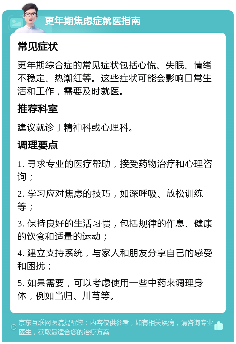 更年期焦虑症就医指南 常见症状 更年期综合症的常见症状包括心慌、失眠、情绪不稳定、热潮红等。这些症状可能会影响日常生活和工作，需要及时就医。 推荐科室 建议就诊于精神科或心理科。 调理要点 1. 寻求专业的医疗帮助，接受药物治疗和心理咨询； 2. 学习应对焦虑的技巧，如深呼吸、放松训练等； 3. 保持良好的生活习惯，包括规律的作息、健康的饮食和适量的运动； 4. 建立支持系统，与家人和朋友分享自己的感受和困扰； 5. 如果需要，可以考虑使用一些中药来调理身体，例如当归、川芎等。