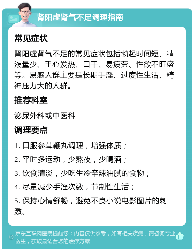 肾阳虚肾气不足调理指南 常见症状 肾阳虚肾气不足的常见症状包括勃起时间短、精液量少、手心发热、口干、易疲劳、性欲不旺盛等。易感人群主要是长期手淫、过度性生活、精神压力大的人群。 推荐科室 泌尿外科或中医科 调理要点 1. 口服参茸鞭丸调理，增强体质； 2. 平时多运动，少熬夜，少喝酒； 3. 饮食清淡，少吃生冷辛辣油腻的食物； 4. 尽量减少手淫次数，节制性生活； 5. 保持心情舒畅，避免不良小说电影图片的刺激。