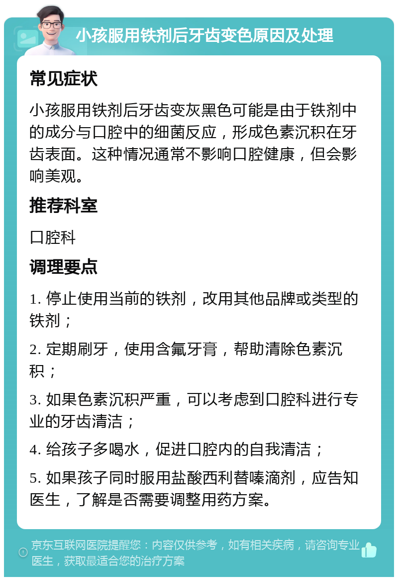 小孩服用铁剂后牙齿变色原因及处理 常见症状 小孩服用铁剂后牙齿变灰黑色可能是由于铁剂中的成分与口腔中的细菌反应，形成色素沉积在牙齿表面。这种情况通常不影响口腔健康，但会影响美观。 推荐科室 口腔科 调理要点 1. 停止使用当前的铁剂，改用其他品牌或类型的铁剂； 2. 定期刷牙，使用含氟牙膏，帮助清除色素沉积； 3. 如果色素沉积严重，可以考虑到口腔科进行专业的牙齿清洁； 4. 给孩子多喝水，促进口腔内的自我清洁； 5. 如果孩子同时服用盐酸西利替嗪滴剂，应告知医生，了解是否需要调整用药方案。