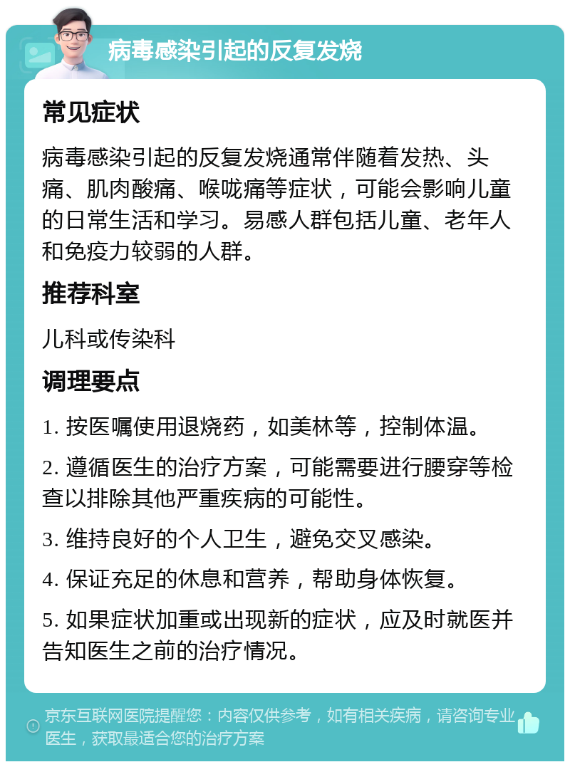 病毒感染引起的反复发烧 常见症状 病毒感染引起的反复发烧通常伴随着发热、头痛、肌肉酸痛、喉咙痛等症状，可能会影响儿童的日常生活和学习。易感人群包括儿童、老年人和免疫力较弱的人群。 推荐科室 儿科或传染科 调理要点 1. 按医嘱使用退烧药，如美林等，控制体温。 2. 遵循医生的治疗方案，可能需要进行腰穿等检查以排除其他严重疾病的可能性。 3. 维持良好的个人卫生，避免交叉感染。 4. 保证充足的休息和营养，帮助身体恢复。 5. 如果症状加重或出现新的症状，应及时就医并告知医生之前的治疗情况。