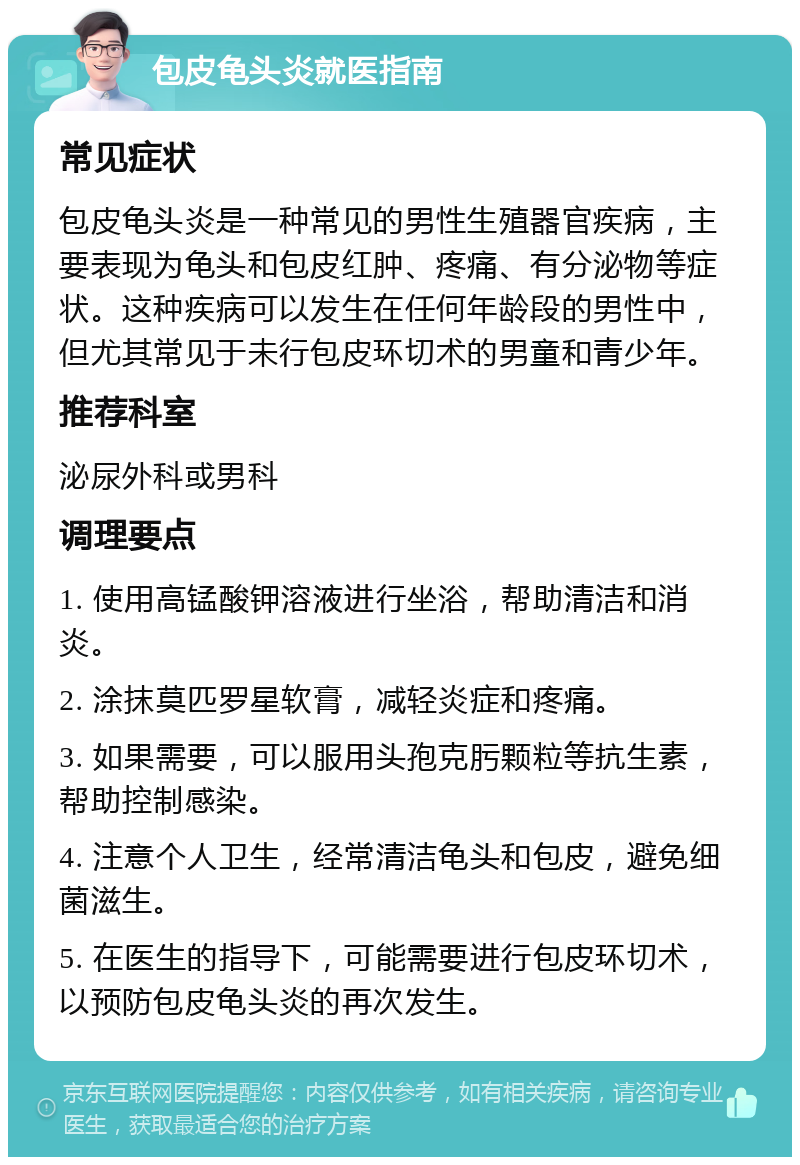 包皮龟头炎就医指南 常见症状 包皮龟头炎是一种常见的男性生殖器官疾病，主要表现为龟头和包皮红肿、疼痛、有分泌物等症状。这种疾病可以发生在任何年龄段的男性中，但尤其常见于未行包皮环切术的男童和青少年。 推荐科室 泌尿外科或男科 调理要点 1. 使用高锰酸钾溶液进行坐浴，帮助清洁和消炎。 2. 涂抹莫匹罗星软膏，减轻炎症和疼痛。 3. 如果需要，可以服用头孢克肟颗粒等抗生素，帮助控制感染。 4. 注意个人卫生，经常清洁龟头和包皮，避免细菌滋生。 5. 在医生的指导下，可能需要进行包皮环切术，以预防包皮龟头炎的再次发生。