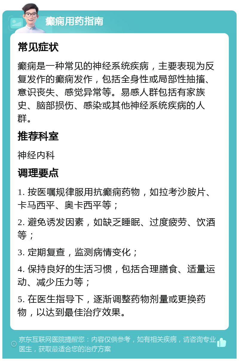 癫痫用药指南 常见症状 癫痫是一种常见的神经系统疾病，主要表现为反复发作的癫痫发作，包括全身性或局部性抽搐、意识丧失、感觉异常等。易感人群包括有家族史、脑部损伤、感染或其他神经系统疾病的人群。 推荐科室 神经内科 调理要点 1. 按医嘱规律服用抗癫痫药物，如拉考沙胺片、卡马西平、奥卡西平等； 2. 避免诱发因素，如缺乏睡眠、过度疲劳、饮酒等； 3. 定期复查，监测病情变化； 4. 保持良好的生活习惯，包括合理膳食、适量运动、减少压力等； 5. 在医生指导下，逐渐调整药物剂量或更换药物，以达到最佳治疗效果。