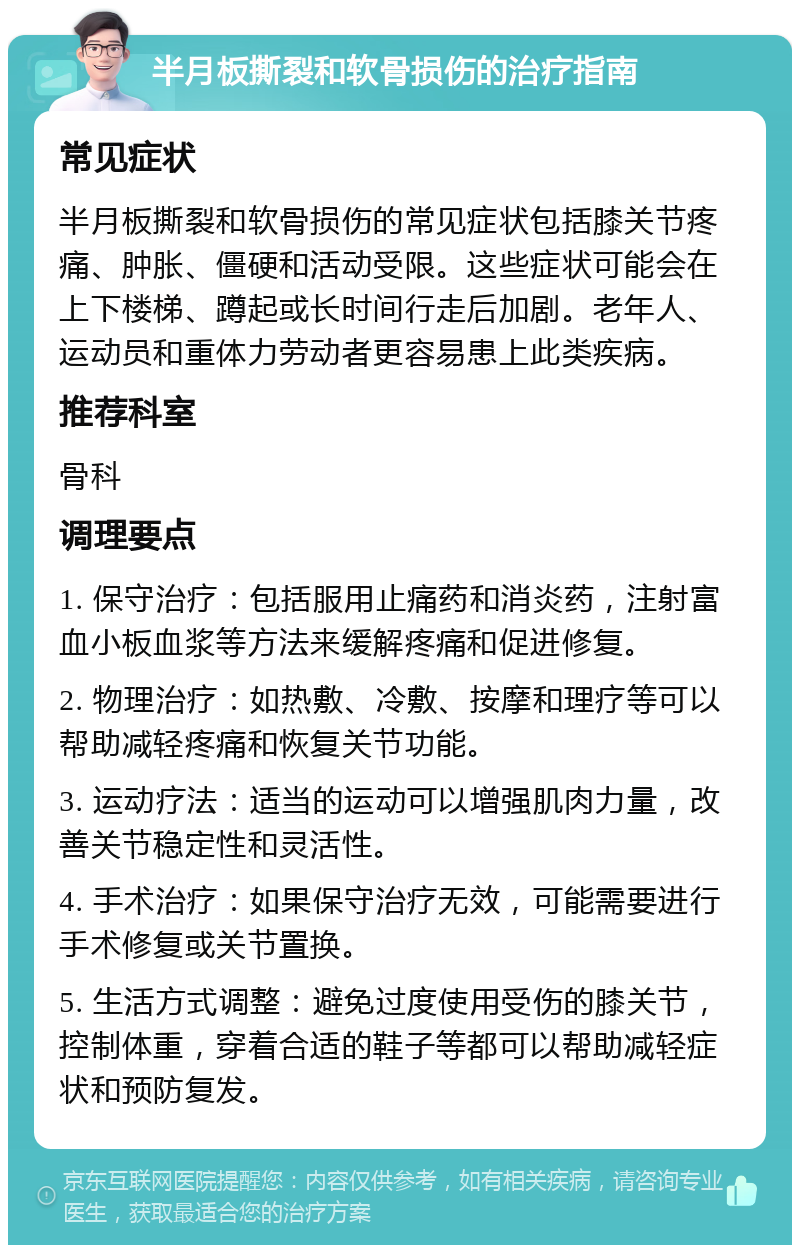 半月板撕裂和软骨损伤的治疗指南 常见症状 半月板撕裂和软骨损伤的常见症状包括膝关节疼痛、肿胀、僵硬和活动受限。这些症状可能会在上下楼梯、蹲起或长时间行走后加剧。老年人、运动员和重体力劳动者更容易患上此类疾病。 推荐科室 骨科 调理要点 1. 保守治疗：包括服用止痛药和消炎药，注射富血小板血浆等方法来缓解疼痛和促进修复。 2. 物理治疗：如热敷、冷敷、按摩和理疗等可以帮助减轻疼痛和恢复关节功能。 3. 运动疗法：适当的运动可以增强肌肉力量，改善关节稳定性和灵活性。 4. 手术治疗：如果保守治疗无效，可能需要进行手术修复或关节置换。 5. 生活方式调整：避免过度使用受伤的膝关节，控制体重，穿着合适的鞋子等都可以帮助减轻症状和预防复发。