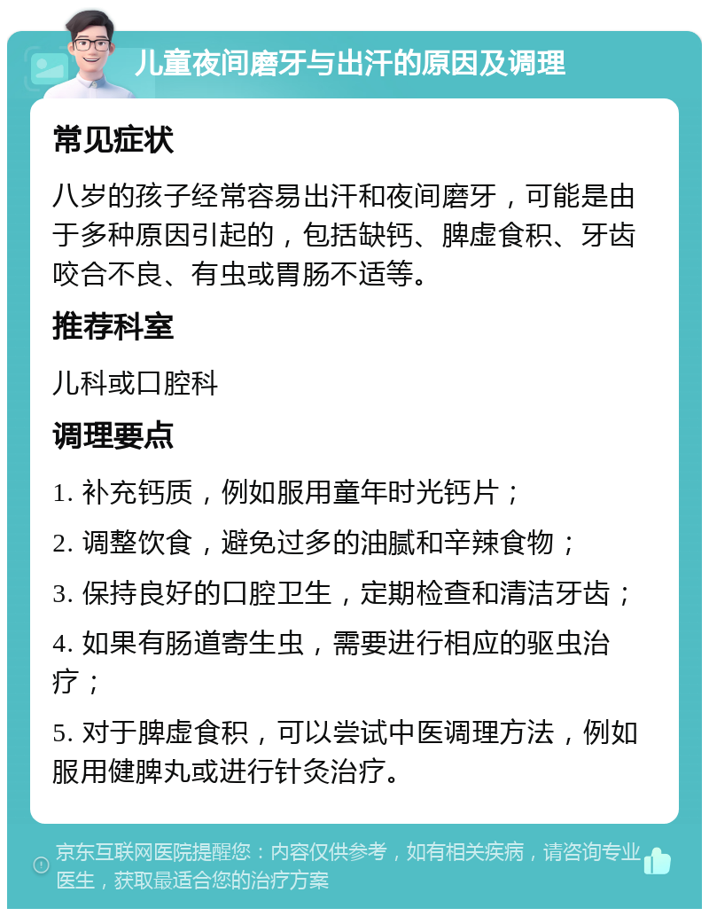 儿童夜间磨牙与出汗的原因及调理 常见症状 八岁的孩子经常容易出汗和夜间磨牙，可能是由于多种原因引起的，包括缺钙、脾虚食积、牙齿咬合不良、有虫或胃肠不适等。 推荐科室 儿科或口腔科 调理要点 1. 补充钙质，例如服用童年时光钙片； 2. 调整饮食，避免过多的油腻和辛辣食物； 3. 保持良好的口腔卫生，定期检查和清洁牙齿； 4. 如果有肠道寄生虫，需要进行相应的驱虫治疗； 5. 对于脾虚食积，可以尝试中医调理方法，例如服用健脾丸或进行针灸治疗。