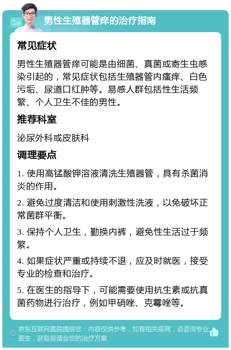 男性生殖器管痒的治疗指南 常见症状 男性生殖器管痒可能是由细菌、真菌或寄生虫感染引起的，常见症状包括生殖器管内瘙痒、白色污垢、尿道口红肿等。易感人群包括性生活频繁、个人卫生不佳的男性。 推荐科室 泌尿外科或皮肤科 调理要点 1. 使用高锰酸钾溶液清洗生殖器管，具有杀菌消炎的作用。 2. 避免过度清洁和使用刺激性洗液，以免破坏正常菌群平衡。 3. 保持个人卫生，勤换内裤，避免性生活过于频繁。 4. 如果症状严重或持续不退，应及时就医，接受专业的检查和治疗。 5. 在医生的指导下，可能需要使用抗生素或抗真菌药物进行治疗，例如甲硝唑、克霉唑等。